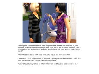 “Yeah gone, I went to see him after he graduated, and he was fine and all, and I
thought he would be coming to stay with Vicki and I, but he never showed. Then I
tried calling him and nothing, so I was wondering if you have seen or heard from
him?”

“Me?” Rosaline asked with wide eyes, why would she have seen him.

“Yeah you,” Lexy said pointing to Rosaline, “You are Ethan were always close, so I
was just wondering if he may have contacted you.”

“Lexy I have barley talked to Ethan in forever, so I have no idea where he is.”
 