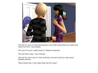 “Oh well I'm sorry to hear that because I was really hoping that you might have
heard from him,” Lexy sighed.

“No Lexy I'm sorry I really haven't,” Rosaline answered.

“Oh well that's okay,” Lexy frowned.

“Oh well I'm sorry Lexy if I hear anything I promise to tell you right away”
Rosaline told her.

“Okay thanks Ros, I just really hope that he's okay.”
 