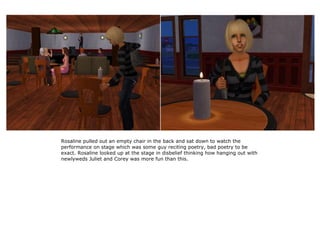 Rosaline pulled out an empty chair in the back and sat down to watch the
performance on stage which was some guy reciting poetry, bad poetry to be
exact. Rosaline looked up at the stage in disbelief thinking how hanging out with
newlyweds Juliet and Corey was more fun than this.
 