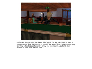 Luckily for Rosaline their was a pool table though, so she didn't have to listen to
that nonsense. Sure playing pool by yourself was sort of lame, but she didn't have
anything better to do as her entire family was now happily adjusted to their
married or soon to be married lives.
 