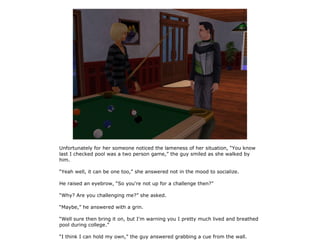 Unfortunately for her someone noticed the lameness of her situation, “You know
last I checked pool was a two person game,” the guy smiled as she walked by
him.

“Yeah well, it can be one too,” she answered not in the mood to socialize.

He raised an eyebrow, “So you're not up for a challenge then?”

“Why? Are you challenging me?” she asked.

“Maybe,” he answered with a grin.

“Well sure then bring it on, but I'm warning you I pretty much lived and breathed
pool during college.”

“I think I can hold my own,” the guy answered grabbing a cue from the wall.
 