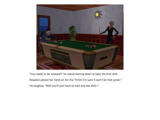 “You ready to be amazed?” he asked leaning down to take the first shot.

Rosaline placed her hand on her hip “Hmm I'm sure it won't be that great.”

He laughed, “Well you'll just have to wait and see then.”
 