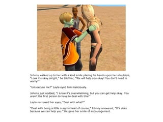 Johnny walked up to her with a kind smile placing his hands upon her shoulders,
“Look it's okay alright,” he told her, “We will help you okay! You don't need to
worry!”

“Um excuse me?” Layla eyed him maliciously.

Johnny just nodded, “I know it's overwhelming, but you can get help okay. You
aren't the first person to have to deal with this!”

Layla narrowed her eyes, “Deal with what?”

“Deal with being a little crazy in head of course,” Johnny answered, “It's okay
because we can help you.” He gave her smile of encouragement.
 