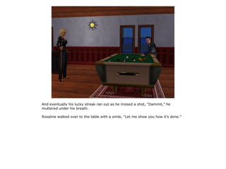 And eventually his lucky streak ran out as he missed a shot, “Dammit,” he
muttered under his breath.

Rosaline walked over to the table with a smile, “Let me show you how it's done.”
 