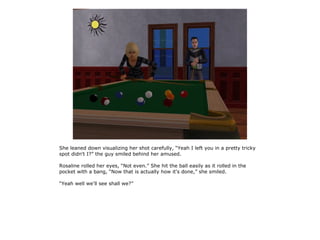 She leaned down visualizing her shot carefully, “Yeah I left you in a pretty tricky
spot didn't I?” the guy smiled behind her amused.

Rosaline rolled her eyes, “Not even.” She hit the ball easily as it rolled in the
pocket with a bang, “Now that is actually how it's done,” she smiled.

“Yeah well we'll see shall we?”
 