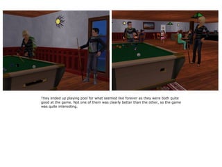 They ended up playing pool for what seemed like forever as they were both quite
good at the game. Not one of them was clearly better than the other, so the game
was quite interesting.
 