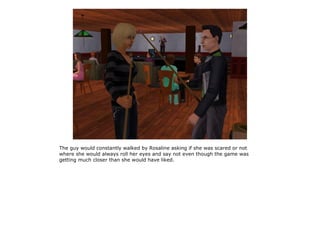 The guy would constantly walked by Rosaline asking if she was scared or not
where she would always roll her eyes and say not even though the game was
getting much closer than she would have liked.
 