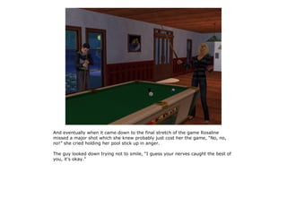 And eventually when it came down to the final stretch of the game Rosaline
missed a major shot which she knew probably just cost her the game, “No, no,
no!” she cried holding her pool stick up in anger.

The guy looked down trying not to smile, “I guess your nerves caught the best of
you, it's okay.”
 