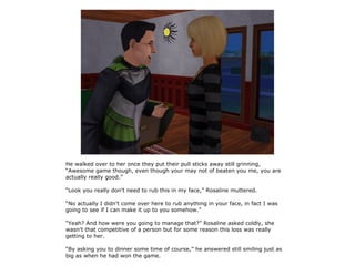 He walked over to her once they put their pull sticks away still grinning,
“Awesome game though, even though your may not of beaten you me, you are
actually really good.”

“Look you really don't need to rub this in my face,” Rosaline muttered.

“No actually I didn't come over here to rub anything in your face, in fact I was
going to see if I can make it up to you somehow.”

“Yeah? And how were you going to manage that?” Rosaline asked coldly, she
wasn't that competitive of a person but for some reason this loss was really
getting to her.

“By asking you to dinner some time of course,” he answered still smiling just as
big as when he had won the game.
 