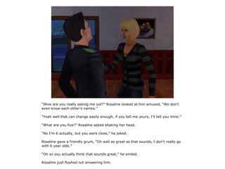 “Wow are you really asking me out?” Rosaline looked at him amused, “We don't
even know each other's names.”

“Yeah well that can change easily enough, if you tell me yours, I'll tell you mine.”

“What are you five?” Rosaline asked shaking her head.

“No I'm 6 actually, but you were close,” he joked.

Rosaline gave a friendly grunt, “Oh well as great as that sounds, I don't really go
with 6 year olds.”

“Oh so you actually think that sounds great,” he smiled.

Rosaline just flushed not answering him.
 