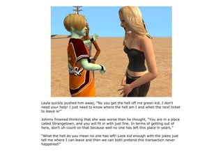 Layla quickly pushed him away, “No you get the hell off me green kid, I don't
need your help! I just need to know where the hell am I and when the next ticket
to leave is!”

Johnny frowned thinking that she was worse than he thought, “You are in a place
called Strangetown, and you will fit in with just fine. In terms of getting out of
here, don't uh count on that because well no one has left this place in years.”

“What the hell do you mean no one has left! Look kid enough with the jokes just
tell me where I can leave and then we can both pretend this transaction never
happened!”
 