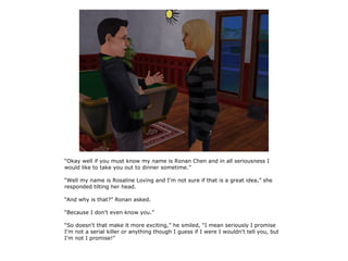 “Okay well if you must know my name is Ronan Chen and in all seriousness I
would like to take you out to dinner sometime.”

“Well my name is Rosaline Loving and I'm not sure if that is a great idea,” she
responded tilting her head.

“And why is that?” Ronan asked.

“Because I don't even know you.”

“So doesn't that make it more exciting,” he smiled, “I mean seriously I promise
I'm not a serial killer or anything though I guess if I were I wouldn't tell you, but
I'm not I promise!”
 