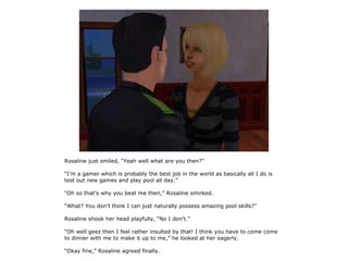Rosaline just smiled, “Yeah well what are you then?”

“I'm a gamer which is probably the best job in the world as basically all I do is
test out new games and play pool all day.”

“Oh so that's why you beat me then,” Rosaline smirked.

“What? You don't think I can just naturally possess amazing pool skills?”

Rosaline shook her head playfully, “No I don't.”

“Oh well geez then I feel rather insulted by that! I think you have to come come
to dinner with me to make it up to me,” he looked at her eagerly.

“Okay fine,” Rosaline agreed finally.
 