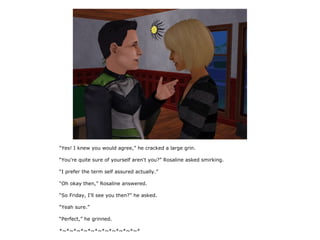 “Yes! I knew you would agree,” he cracked a large grin.

“You're quite sure of yourself aren't you?” Rosaline asked smirking.

“I prefer the term self assured actually.”

“Oh okay then,” Rosaline answered.

“So Friday, I'll see you then?” he asked.

“Yeah sure.”

“Perfect,” he grinned.

*~*~*~*~*~*~*~*~*~*~*~*
 