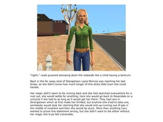 “Ughh,” Layla groaned stomping down the sidewalk like a child having a tantrum.

Back in the far away land of Stangetown Layla Monroe was reaching her last
straw, as she didn't know how much longer of this dinky little town she could
handle.

Her magic didn't seem to be coming back and she had searched everywhere for a
root out, she would settle for anything, heck she would go back to Rosendale on a
unicycle if she had to as long as it would get her there. They had cars in
Strangetown which at first made her thrilled, but anytime she tried to take one,
somebody would stop her claiming that she would end up running out of gas in
the middle of nowhere and then she would be stuck. More than anything Lexy
wanted to prove this statement wrong, but she didn't want to die either without
her magic she truly felt vulnerable.
 