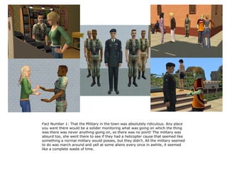 Fact Number 1: That the Military in the town was absolutely ridiculous. Any place
you went there would be a solider monitoring what was going on which the thing
was there was never anything going on, so there was no point! The military was
absurd too, she went there to see if they had a helicopter cause that seemed like
something a normal military would posses, but they didn't. All the military seemed
to do was march around and yell at some aliens every once in awhile, it seemed
like a complete waste of time.
 