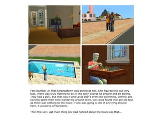 Fact Number 2: That Strangetown was boring as hell. She figured this out very
fast. There was truly nothing to do in this town except sit around and be boring.
They had a pool, but that was it and Layla didn't even like swimming. Johnny and
Ophelia spent their time wandering around town, but Layla found that got old fast
as there was nothing to the town. If she was going to die of anything around
here, it would be of boredom.

Then the very last main thing she had noticed about the town was that...
 