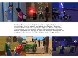 Number 3: Strangetown was filled with complete wack jobs. She had never seen
anything like it in her life, pregnant men, aliens running around, creepy mad
scientists who apparently held people captive. What kind of town was this? The
Smiths were the most normal people she could find and they weren't even close
to being normal being part alien and all. She quickly discovered that there was not
one person in this town who didn't have at least one weird thing about them.
 