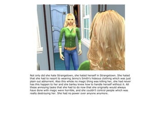 Not only did she hate Strangetown, she hated herself in Strangetown. She hated
that she had to resort to wearing Jenny's Smith's hideous clothing which was just
plain out abhorrent. Also this whole no magic thing was killing her, she had never
has this happen to her and she barley knew how to handle herself without it. All
these annoying tasks that she had to do now that she originally would always
have done with magic were horrible, and she couldn't control people which was
really destroying her. She had no power over anyone anymore.
 
