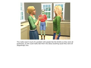 This really wasn't much of a problem with people like the Smiths as they were all
pushovers, so she could really talk them into about anything cause they were all
disgustingly nice.
 