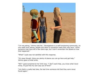 “I'm not joking,” Johnny told her, “Strangetown is a self functioning community, no
one really ever leaves, people just seem to somehow make their way here. I think
someone may have left a few years ago, but I don't remember the details on how
that happened.”

“What!” Layla was not satisfied with this response.

“It's okay though, there are plenty of places you can go here and get help,”
Johnny gave a small smile.

“NO!” Layla screamed at her limit now, “I don't want help, you know what never
mind, I'll just find my own way out of here!”

“Um that's a really bad idea, the last time someone did that they were never
found again.”
 