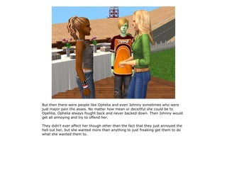 But then there were people like Ophelia and even Johnny sometimes who were
just major pain the asses. No matter how mean or deceitful she could be to
Opehlia, Ophelia always fought back and never backed down. Then Johnny would
get all annoying and try to offend her.

They didn't ever affect her though other than the fact that they just annoyed the
hell out her, but she wanted more than anything to just freaking get them to do
what she wanted them to.
 