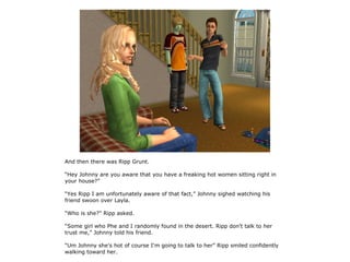 And then there was Ripp Grunt.

“Hey Johnny are you aware that you have a freaking hot women sitting right in
your house?”

“Yes Ripp I am unfortunately aware of that fact,” Johnny sighed watching his
friend swoon over Layla.

“Who is she?” Ripp asked.

“Some girl who Phe and I randomly found in the desert. Ripp don't talk to her
trust me,” Johnny told his friend.

“Um Johnny she's hot of course I'm going to talk to her” Ripp smiled confidently
walking toward her.
 