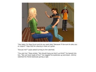 “Hey baby I'm Ripp Grunt and do you want play? Because I'll be sure to play you
on expert!” Ripp told her playing a mean air guitar.

“Excuse me?” Layla asked turning to him alarmed.

“You and me,” Ripp smiled, “We should hang out don't ya think?” he leaned into
her, “We can have loads of fun!” He wiggled his eyebrows up and down. Johnny
watched his friend dubiously giving a sigh.
 