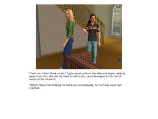 “Yeah um I don't think so kid,” Layla stood up from the sofa and began walking
away from him, she did not need to add a sex crazed teenaged to her list of
issues at the moment.

“What!” Ripp cried holding his hand out incredulously, he normally never got
rejected.
 