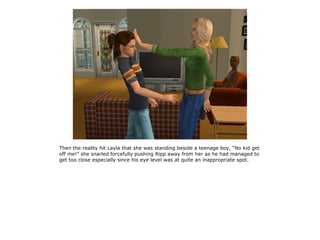 Then the reality hit Layla that she was standing beside a teenage boy, “No kid get
off me!” she snarled forcefully pushing Ripp away from her as he had managed to
get too close especially since his eye level was at quite an inappropriate spot.
 