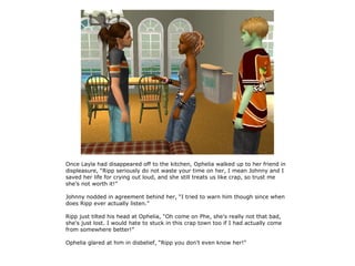 Once Layla had disappeared off to the kitchen, Ophelia walked up to her friend in
displeasure, “Ripp seriously do not waste your time on her, I mean Johnny and I
saved her life for crying out loud, and she still treats us like crap, so trust me
she's not worth it!”

Johnny nodded in agreement behind her, “I tried to warn him though since when
does Ripp ever actually listen.”

Ripp just tilted his head at Ophelia, “Oh come on Phe, she's really not that bad,
she's just lost. I would hate to stuck in this crap town too if I had actually come
from somewhere better!”

Ophelia glared at him in disbelief, “Ripp you don't even know her!”
 