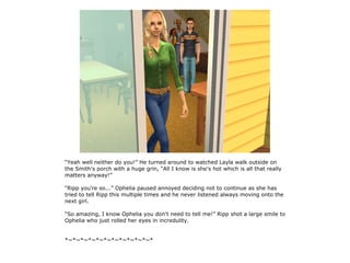 “Yeah well neither do you!” He turned around to watched Layla walk outside on
the Smith's porch with a huge grin, “All I know is she's hot which is all that really
matters anyway!”

“Ripp you're so...” Ophelia paused annoyed deciding not to continue as she has
tried to tell Ripp this multiple times and he never listened always moving onto the
next girl.

“So amazing, I know Ophelia you don't need to tell me!” Ripp shot a large smile to
Ophelia who just rolled her eyes in incredulity.


*~*~*~*~*~*~*~*~*~*~*~*
 