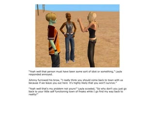 “Yeah well that person must have been some sort of idiot or something,” Layla
responded annoyed.

Johnny furrowed his brow, “I really think you should come back to town with us
because if we leave you out here it's highly likely that you won't survive.”

“Yeah well that's my problem not yours!” Layla scowled, “So why don't you just go
back to your little self functioning town of freaks while I go find my way back to
reality!”
 