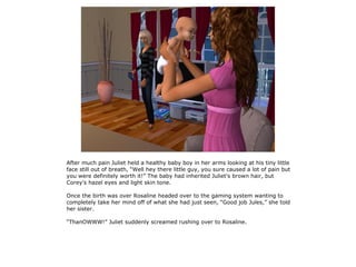 After much pain Juliet held a healthy baby boy in her arms looking at his tiny little
face still out of breath, “Well hey there little guy, you sure caused a lot of pain but
you were definitely worth it!” The baby had inherited Juliet's brown hair, but
Corey's hazel eyes and light skin tone.

Once the birth was over Rosaline headed over to the gaming system wanting to
completely take her mind off of what she had just seen, “Good job Jules,” she told
her sister.

“ThanOWWW!” Juliet suddenly screamed rushing over to Rosaline.
 
