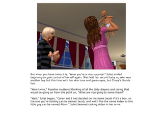 But when you have twins it is. “Wow you're a nice surprise!” Juliet smiled
beginning to gain control of herself again. She held her second baby up who was
another boy but this time with her skin tone and green eyes, but Corey's blonde
hair.

“Wow twins,” Rosaline muttered thinking of all the dirty diapers and crying that
would be going on from this point on, “What are you going to name them?”

“Well,” Juliet began, “Corey and I had decided on the name Jacob if it's a boy, so
the one you're holding can be named Jacob, and well I like the name Aiden so this
little guy can be named Aiden.” Juliet beamed rocking Aiden in her arms.
 