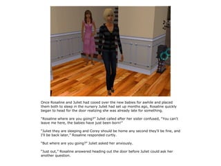 Once Rosaline and Juliet had cooed over the new babies for awhile and placed
them both to sleep in the nursery Juliet had set up months ago, Rosaline quickly
began to head for the door realizing she was already late for something.

“Rosaline where are you going?” Juliet called after her sister confused, “You can't
leave me here, the babies have just been born!”

“Juliet they are sleeping and Corey should be home any second they'll be fine, and
I'll be back later,” Rosaline responded curtly.

“But where are you going?” Juliet asked her anxiously.

“Just out,” Rosaline answered heading out the door before Juliet could ask her
another question.
 