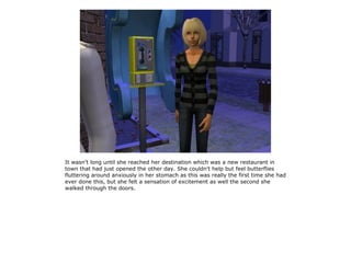 It wasn't long until she reached her destination which was a new restaurant in
town that had just opened the other day. She couldn't help but feel butterflies
fluttering around anxiously in her stomach as this was really the first time she had
ever done this, but she felt a sensation of excitement as well the second she
walked through the doors.
 