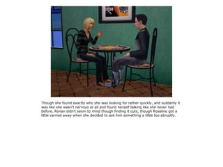 Though she found exactly who she was looking for rather quickly, and suddenly it
was like she wasn't nervous at all and found herself talking like she never had
before. Ronan didn't seem to mind though finding it cute, though Rosaline got a
little carried away when she decided to ask him something a little too abruptly.
 