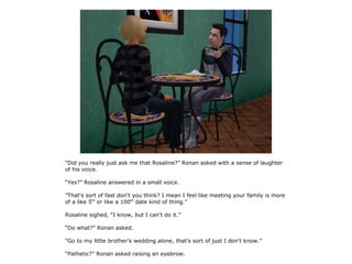 “Did you really just ask me that Rosaline?” Ronan asked with a sense of laughter
of his voice.

“Yes?” Rosaline answered in a small voice.

“That's sort of fast don't you think? I mean I feel like meeting your family is more
of a like 5th or like a 100th date kind of thing.”

Rosaline sighed, “I know, but I can't do it.”

“Do what?” Ronan asked.

“Go to my little brother's wedding alone, that's sort of just I don't know.”

“Pathetic?” Ronan asked raising an eyebrow.
 