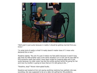 “Well yeah it just sucks because in reality I should be getting married first you
know.”

“In what kind of reality is that? It really doesn't matter does it? I mean who
declared this a race.”

Rosaline sighed, “No one it's just it makes me feel pitiful because it wasn't long
ago that my little brother was in the same situation I'm in now yet he was able to
find someone really fast while I have been single for freaking ages and it just
sucks because my older sister has like this whole perfect family life going for her
and now my brother is going to have that an I'm still going to be...”

“Rosaline, stop!” Ronan interrupted loudly.

Rosaline just looked at him not saying anything realizing how pathetic she was
sounding, she was supposed to be on a date not spilling her life problems.
 