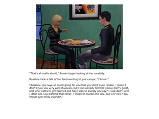 “That's all really stupid,” Ronan began looking at her carefully

Rosaline took a bite of her food wanting to just escape, “I know.”

“Rosaline you have so much going for you that you don't even realize. I mean I
don't know you very well obviously, but I can already tell that you're pretty great,
and who wants to get married and have kids so quickly anyway? I sure don't, and
I don't see you wanting that either. I mean of course one day, but why now? You
should just enjoy yourself.”
 