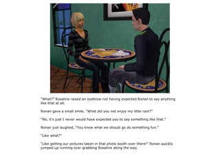 “What?” Rosaline raised an eyebrow not having expected Ronan to say anything
like that at all.

Ronan gave a small smile, “What did you not enjoy my little rant?”

“No, it's just I never would have expected you to say something like that.”

Ronan just laughed, “You know what we should go do something fun.”

“Like what?”

“Like getting our pictures taken in that photo booth over there!” Ronan quickly
jumped up running over grabbing Rosaline along the way.
 