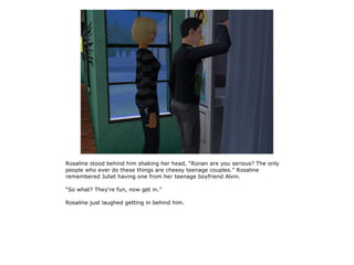 Rosaline stood behind him shaking her head, “Ronan are you serious? The only
people who ever do these things are cheesy teenage couples.” Rosaline
remembered Juliet having one from her teenage boyfriend Alvin.

“So what? They're fun, now get in.”

Rosaline just laughed getting in behind him.
 