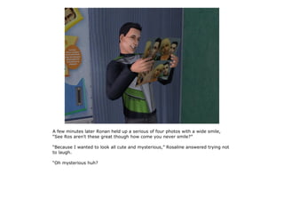 A few minutes later Ronan held up a serious of four photos with a wide smile,
“See Ros aren't these great though how come you never smile?”

“Because I wanted to look all cute and mysterious,” Rosaline answered trying not
to laugh.

“Oh mysterious huh?
 