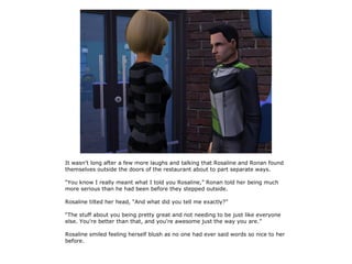 It wasn't long after a few more laughs and talking that Rosaline and Ronan found
themselves outside the doors of the restaurant about to part separate ways.

“You know I really meant what I told you Rosaline,” Ronan told her being much
more serious than he had been before they stepped outside.

Rosaline tilted her head, “And what did you tell me exactly?”

“The stuff about you being pretty great and not needing to be just like everyone
else. You're better than that, and you're awesome just the way you are.”

Rosaline smiled feeling herself blush as no one had ever said words so nice to her
before.
 