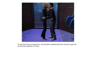 It was then that he kissed her, and Rosaline realized that the moment could not
be anymore perfect if it tried.
 