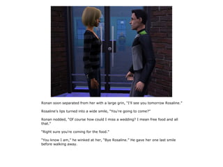 Ronan soon separated from her with a large grin, “I'll see you tomorrow Rosaline.”

Rosaline's lips turned into a wide smile, “You're going to come?”

Ronan nodded, “Of course how could I miss a wedding? I mean free food and all
that.”

“Right sure you're coming for the food.”

“You know I am,” he winked at her, “Bye Rosaline.” He gave her one last smile
before walking away.
 