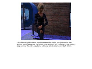 Once he was gone Rosaline began to head home herself though this walk was
without butterflies as now the feeling in her stomach was excitement. She couldn't
stop grinning the entire way home not being able to take her mind off of him.
 