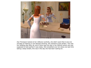 Zoe Thompson looked at her reflexion carefully, she didn't want their to be one
smudge of makeup or one blemish showing, she wanted to look perfect. This was
her wedding day after all, and if there was one day in her lifetime where she was
supposed to look perfect it was today. She smoothed over her dress one last time
taking a deep breath, this was it the day she had been waiting for.
 