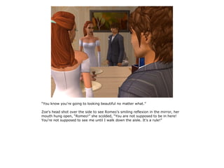 “You know you're going to looking beautiful no matter what.”

Zoe's head shot over the side to see Romeo's smiling reflexion in the mirror, her
mouth hung open, “Romeo!” she scolded, “You are not supposed to be in here!
You're not supposed to see me until I walk down the aisle. It's a rule!”
 